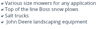 aVarious size mowers for any application
aTop of the line Boss snow plows
aSalt trucks
a John Deere landscaping equipment