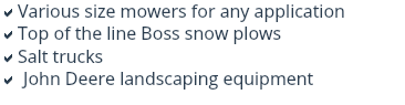 aVarious size mowers for any application
aTop of the line Boss snow plows
aSalt trucks
a John Deere landscaping equipment
