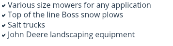 aVarious size mowers for any application
aTop of the line Boss snow plows
aSalt trucks
aJohn Deere landscaping equipment